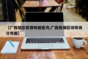 【广西地区疫情明细查询,广西疫情区域等级分布图】