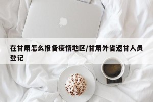在甘肃怎么报备疫情地区/甘肃外省返甘人员登记