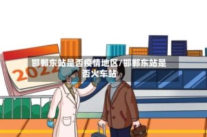 邯郸东站是否疫情地区/邯郸东站是否火车站