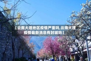 【云南大理地区疫情严重吗,云南大理疫情最新消息有封城吗】