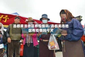 昌都果洛地区有疫情吗/昌都果洛地区有疫情吗今天