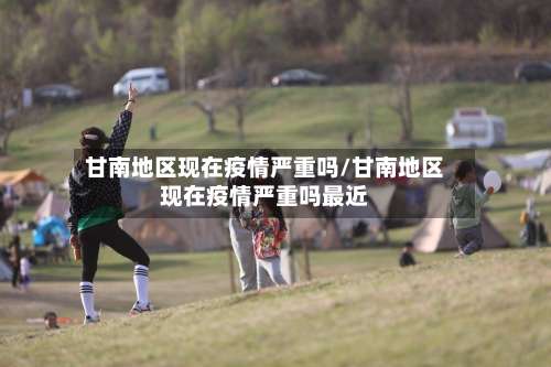 甘南地区现在疫情严重吗/甘南地区现在疫情严重吗最近-第2张图片