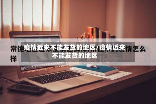 疫情近来不能发货的地区/疫情近来不能发货的地区-第1张图片