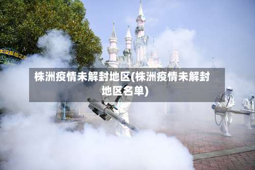 株洲疫情未解封地区(株洲疫情未解封地区名单)-第2张图片