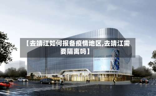 【去靖江如何报备疫情地区,去靖江需要隔离吗】-第3张图片