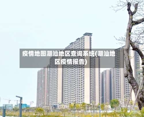 疫情地图潮汕地区查询系统(潮汕地区疫情报告)-第2张图片