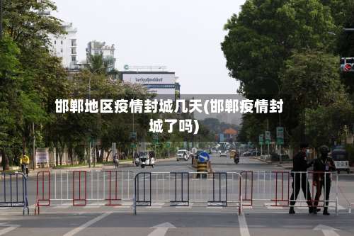 邯郸地区疫情封城几天(邯郸疫情封城了吗)-第1张图片