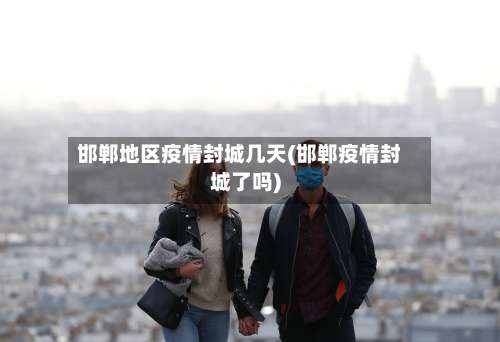 邯郸地区疫情封城几天(邯郸疫情封城了吗)-第3张图片